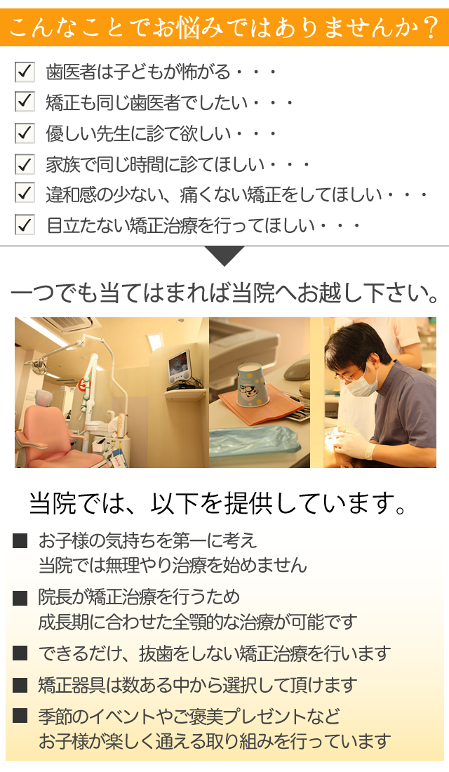 歯医者は子どもが怖がる・・・
　矯正も同じ歯医者でしたい・・・
　優しい先生に診て欲しい・・・
　家族で同じ時間に診てほしい・・・
　違和感の少ない、痛くない矯正をしてほしい・・・
　目立たない矯正治療を行ってほしい・・・
 
一つでも当てはまれば、オカダ歯科クリニックへお越し下さい。
 
サブヘッド
  
 
当院では、以下を提供しています。
 
☑　お子様の気持ちを第一に考え
当院では無理やり治療を始めません
 
☑　院長が矯正治療を行うため
成長期に合わせた全顎的な治療が可能です
 
☑　できるだけ、抜歯をしない矯正治療を行います
 
☑　矯正器具は数ある中から選択して頂けます
 
☑　季節のイベントやご褒美プレゼントなど
　 　お子様が楽しく通える取り組みを行っています